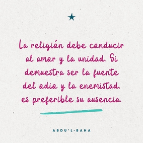 ...la religión debe conducir al amor y la unidad. Si demuestra ser la fuente del odio y la enemistad, es preferible su ausencia. Porque la voluntad y la ley de Dios es amor y el amor es el lazo entre los corazones humanos. La religión es la luz del mundo. Si se hace de ella la causa de la oscuridad mediante la disensión y la ignorancia humanas, sería mejor que no existiese. – #AbdulBaha  #Bahai #Religion #Unidad #Fraternidad
(La promulgación de la paz universal, p. 294)