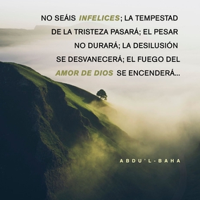 No seáis infelices; la tempestad de la tristeza pasará; el pesar no durará; la desilusión se desvanecerá; el fuego del amor de Dios se encenderá, y las espinas y zarzas de la tristeza y el abatimiento se consumirán. Sed felices; descansad seguros de los favores de ... [Dios] ... ¡para que la incertidumbre y la vacilación se vuelvan inexistentes y las efusiones invisibles desciendan sobre la arena del ser! - #AbdulBaha  [Traducción Provisional]  #Bahai #Espiritualidad #Esperanza #Amor 
(‘Abdu’l-Bahá, Tablets of ‘Abdu’l-Bahá v3, p. 557)